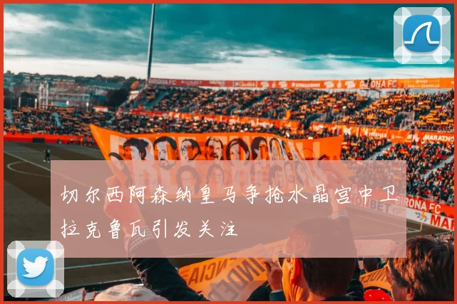 切尔西阿森纳皇马争抢水晶宫中卫拉克鲁瓦引发关注