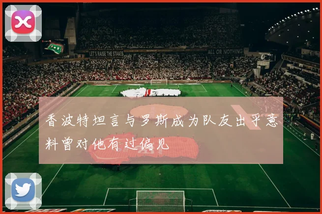 香波特坦言与罗斯成为队友出乎意料曾对他有过偏见