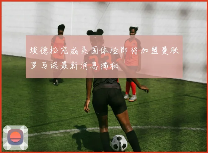 埃德松完成美国体检即将加盟曼联罗马诺最新消息揭秘
