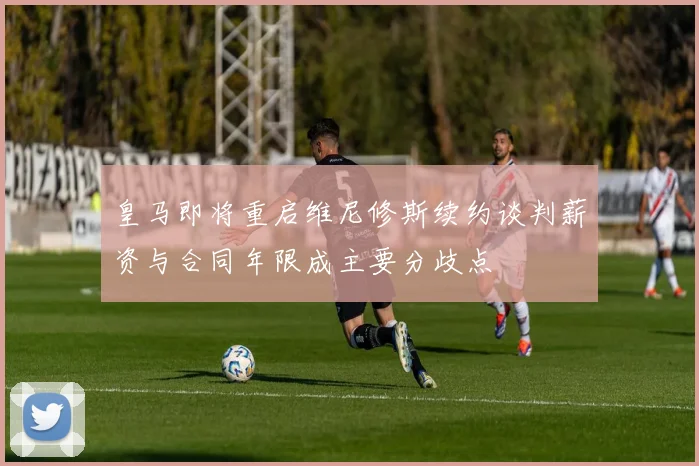 皇马即将重启维尼修斯续约谈判薪资与合同年限成主要分歧点