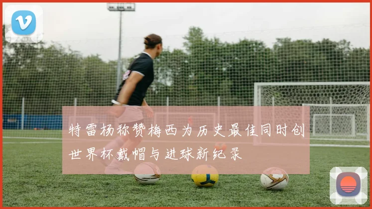 特雷杨称赞梅西为历史最佳同时创世界杯戴帽与进球新纪录