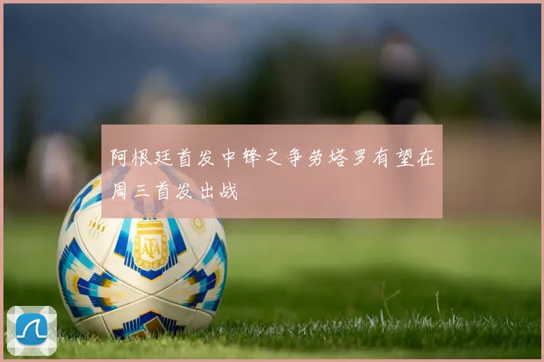 阿根廷首发中锋之争劳塔罗有望在周三首发出战