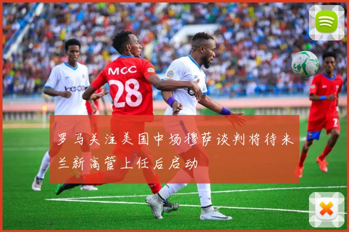 罗马关注美国中场穆萨谈判将待米兰新高管上任后启动