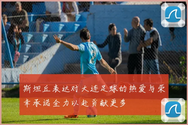 斯坦丘表达对大连足球的热爱与荣幸承诺全力以赴贡献更多