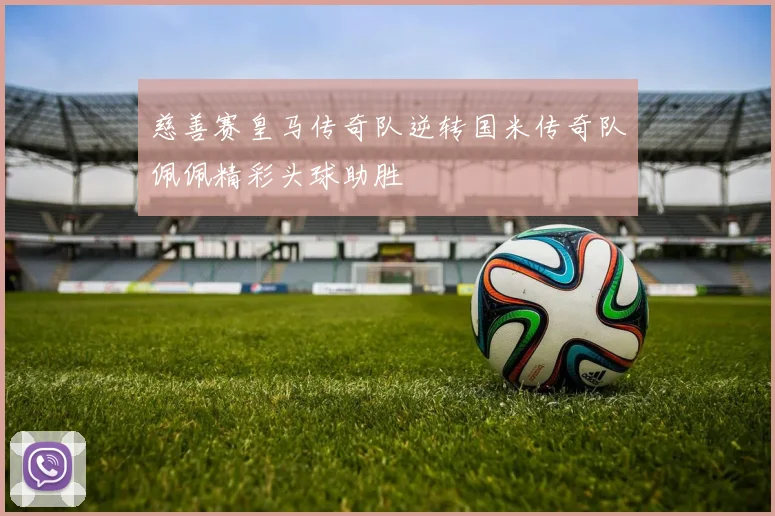 慈善赛皇马传奇队逆转国米传奇队佩佩精彩头球助胜
